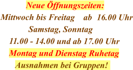Neue Öffnungszeiten: Mittwoch bis Freitag    ab	16.00 Uhr              Samstag, Sonntag     11.00 - 14.00 und ab 17.00 Uhr     Montag und Dienstag Ruhetag        Ausnahmen bei Gruppen!
