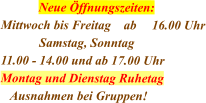 Neue Öffnungszeiten: Mittwoch bis Freitag    ab	16.00 Uhr             Samstag, Sonntag 11.00 - 14.00 und ab 17.00 Uhr Montag und Dienstag Ruhetag   Ausnahmen bei Gruppen!